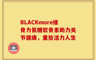 BLACKmore维骨力氨糖软骨素助力关节健康，重拾活力人生