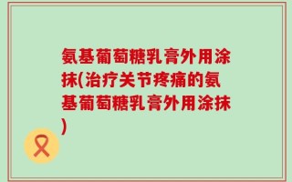 氨基葡萄糖乳膏外用涂抹(治疗关节疼痛的氨基葡萄糖乳膏外用涂抹)