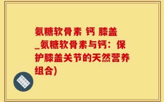 氨糖软骨素 钙 膝盖_氨糖软骨素与钙：保护膝盖关节的天然营养组合)