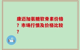 康迈加氨糖软骨素价格？市场行情及价格比较？