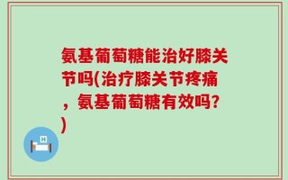 氨基葡萄糖能治好膝关节吗(治疗膝关节疼痛，氨基葡萄糖有效吗？)
