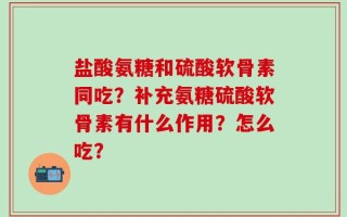 盐酸氨糖和硫酸软骨素同吃？补充氨糖硫酸软骨素有什么作用？怎么吃？