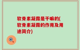 软骨素凝露是干嘛的(软骨素凝露的作用及用途简介)