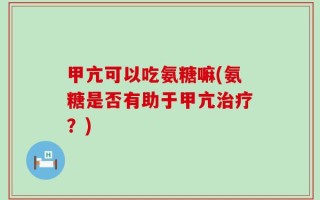 甲亢可以吃氨糖嘛(氨糖是否有助于甲亢治疗？)