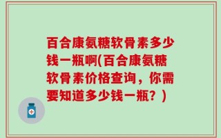 百合康氨糖软骨素多少钱一瓶啊(百合康氨糖软骨素价格查询，你需要知道多少钱一瓶？)