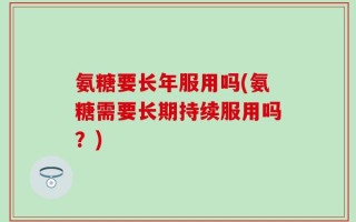 氨糖要长年服用吗(氨糖需要长期持续服用吗？)
