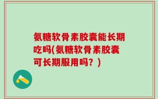 氨糖软骨素胶囊能长期吃吗(氨糖软骨素胶囊可长期服用吗？)