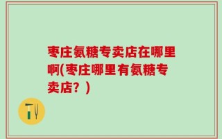枣庄氨糖专卖店在哪里啊(枣庄哪里有氨糖专卖店？)