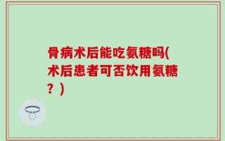 骨病术后能吃氨糖吗(术后患者可否饮用氨糖？)