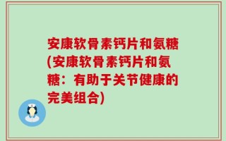 安康软骨素钙片和氨糖(安康软骨素钙片和氨糖：有助于关节健康的完美组合)