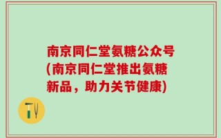 南京同仁堂氨糖公众号(南京同仁堂推出氨糖新品，助力关节健康)