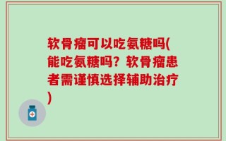 软骨瘤可以吃氨糖吗(能吃氨糖吗？软骨瘤患者需谨慎选择辅助治疗)