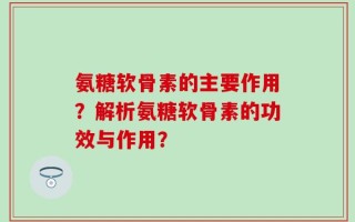 氨糖软骨素的主要作用？解析氨糖软骨素的功效与作用？