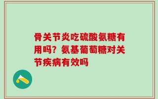 骨关节炎吃硫酸氨糖有用吗？氨基葡萄糖对关节疾病有效吗