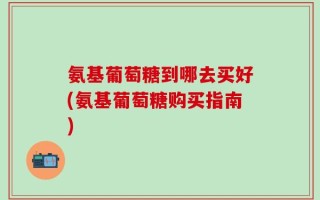 氨基葡萄糖到哪去买好(氨基葡萄糖购买指南)
