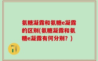 氨糖凝露和氨糖e凝露的区别(氨糖凝露和氨糖e凝露有何分别？)