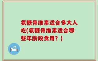 氨糖骨维素适合多大人吃(氨糖骨维素适合哪些年龄段食用？)