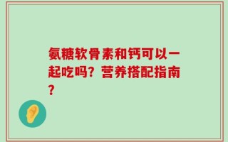 氨糖软骨素和钙可以一起吃吗？营养搭配指南？