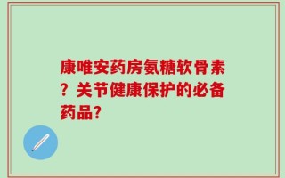 康唯安药房氨糖软骨素？关节健康保护的必备药品？