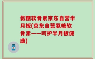 氨糖软骨素京东自营半月板(京东自营氨糖软骨素——呵护半月板健康)