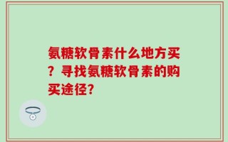 氨糖软骨素什么地方买？寻找氨糖软骨素的购买途径？