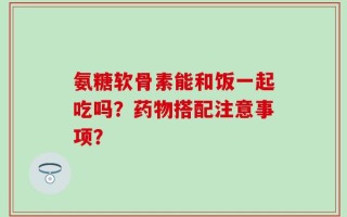 氨糖软骨素能和饭一起吃吗？药物搭配注意事项？