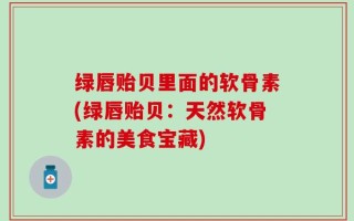 绿唇贻贝里面的软骨素(绿唇贻贝：天然软骨素的美食宝藏)