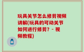 玩具关节怎么修剪视频讲解(玩具的可动关节如何进行修剪？- 视频教程)