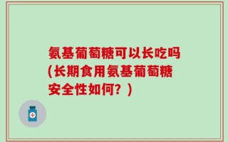 氨基葡萄糖可以长吃吗(长期食用氨基葡萄糖安全性如何？)