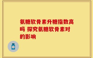 氨糖软骨素升糖指数高吗 探究氨糖软骨素对的影响