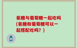 氨糖与葡萄糖一起吃吗(氨糖和葡萄糖可以一起搭配吃吗？)