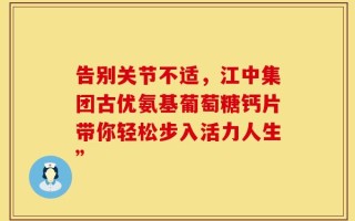 告别关节不适，江中集团古优氨基葡萄糖钙片带你轻松步入活力人生”