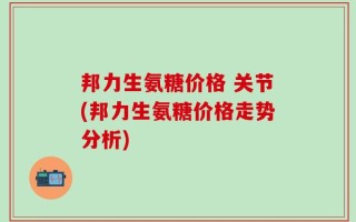 邦力生氨糖价格 关节(邦力生氨糖价格走势分析)