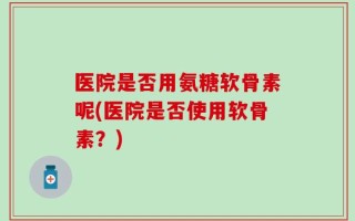 医院是否用氨糖软骨素呢(医院是否使用软骨素？)