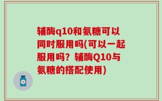 辅酶q10和氨糖可以同时服用吗(可以一起服用吗？辅酶Q10与氨糖的搭配使用)