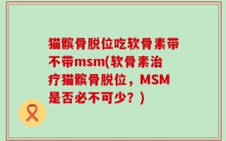 猫髌骨脱位吃软骨素带不带msm(软骨素治疗猫髌骨脱位，MSM是否必不可少？)