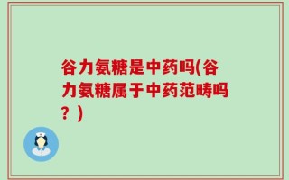 谷力氨糖是中药吗(谷力氨糖属于中药范畴吗？)