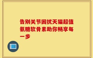 告别关节困扰天猫超值氨糖软骨素助你畅享每一步