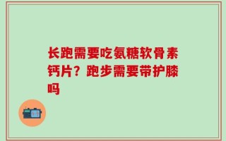 长跑需要吃氨糖软骨素钙片？跑步需要带护膝吗