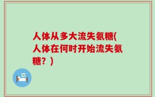 人体从多大流失氨糖(人体在何时开始流失氨糖？)