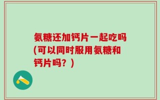 氨糖还加钙片一起吃吗(可以同时服用氨糖和钙片吗？)