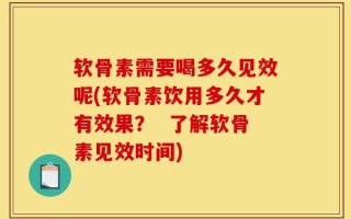 软骨素需要喝多久见效呢(软骨素饮用多久才有效果？  了解软骨素见效时间)