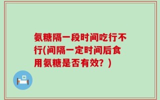 氨糖隔一段时间吃行不行(间隔一定时间后食用氨糖是否有效？)