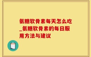 氨糖软骨素每天怎么吃_氨糖软骨素的每日服用方法与建议