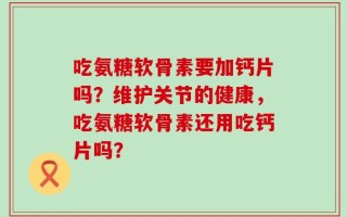 吃氨糖软骨素要加钙片吗？维护关节的健康，吃氨糖软骨素还用吃钙片吗？