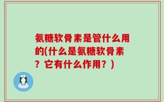 氨糖软骨素是管什么用的(什么是氨糖软骨素？它有什么作用？)