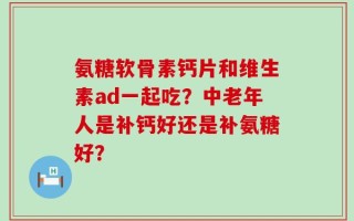氨糖软骨素钙片和维生素ad一起吃？中老年人是补钙好还是补氨糖好？
