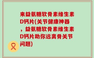 来益氨糖软骨素维生素D钙片(关节健康神器，益氨糖软骨素维生素D钙片助你远离骨关节问题)