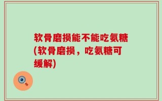 软骨磨损能不能吃氨糖(软骨磨损，吃氨糖可缓解)