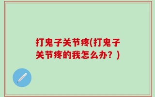 打鬼子关节疼(打鬼子关节疼的我怎么办？)